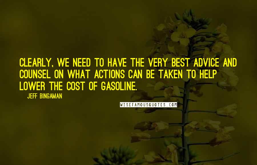 Jeff Bingaman Quotes: Clearly, we need to have the very best advice and counsel on what actions can be taken to help lower the cost of gasoline.