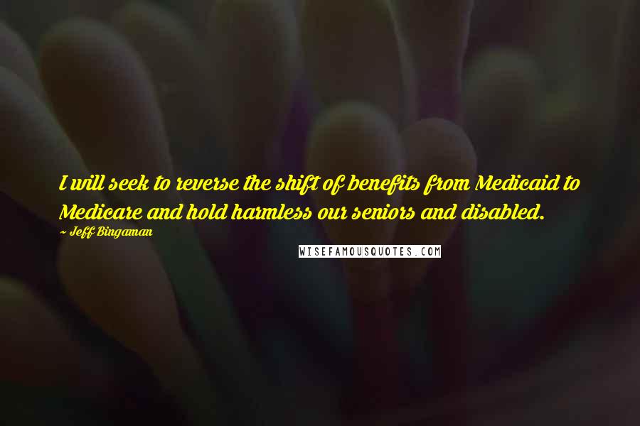 Jeff Bingaman Quotes: I will seek to reverse the shift of benefits from Medicaid to Medicare and hold harmless our seniors and disabled.
