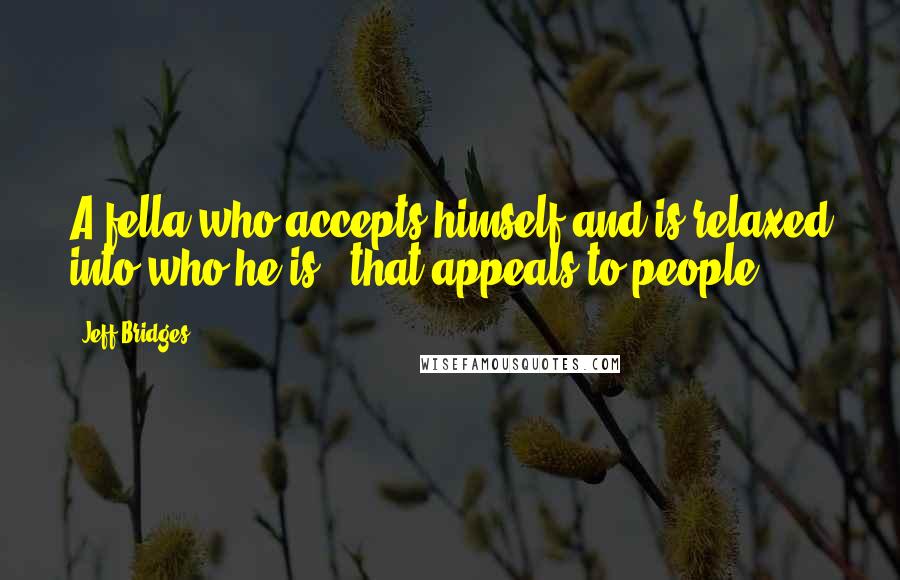 Jeff Bridges Quotes: A fella who accepts himself and is relaxed into who he is - that appeals to people.