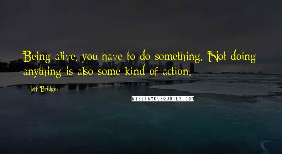 Jeff Bridges Quotes: Being alive, you have to do something. Not doing anything is also some kind of action.