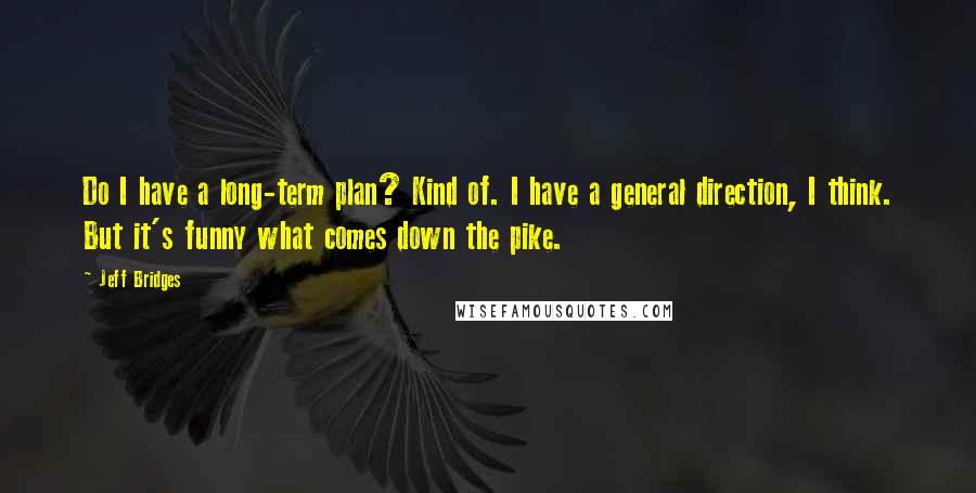 Jeff Bridges Quotes: Do I have a long-term plan? Kind of. I have a general direction, I think. But it's funny what comes down the pike.