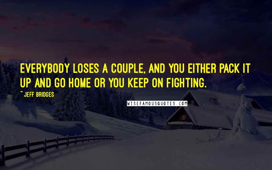 Jeff Bridges Quotes: Everybody loses a couple, and you either pack it up and go home or you keep on fighting.