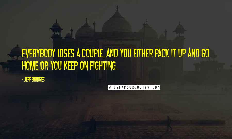 Jeff Bridges Quotes: Everybody loses a couple, and you either pack it up and go home or you keep on fighting.