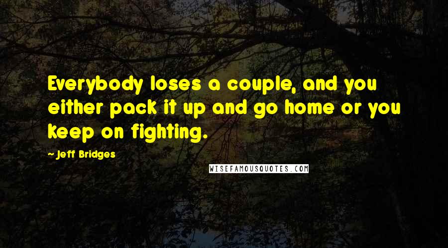 Jeff Bridges Quotes: Everybody loses a couple, and you either pack it up and go home or you keep on fighting.