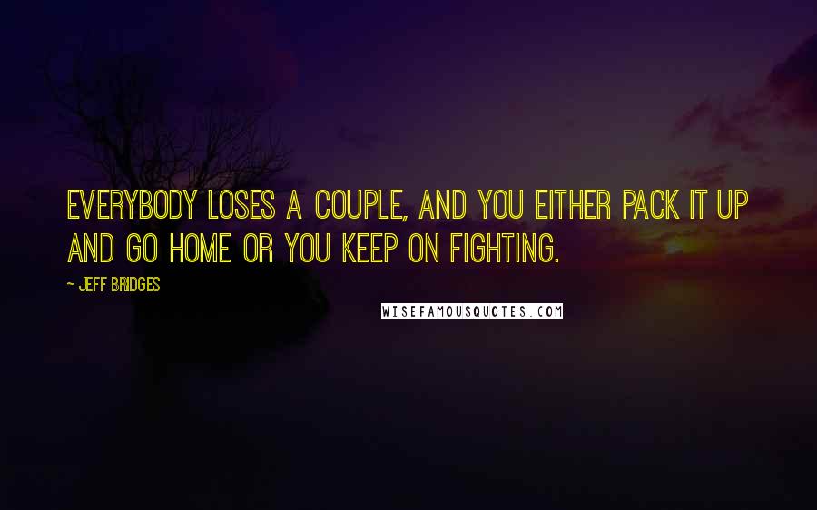Jeff Bridges Quotes: Everybody loses a couple, and you either pack it up and go home or you keep on fighting.