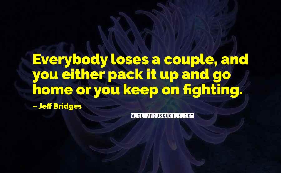 Jeff Bridges Quotes: Everybody loses a couple, and you either pack it up and go home or you keep on fighting.