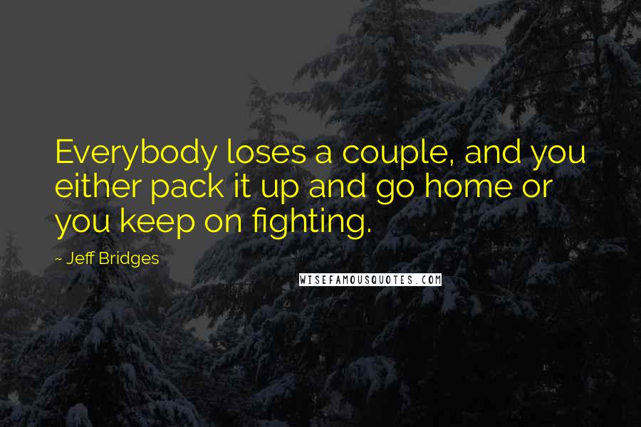 Jeff Bridges Quotes: Everybody loses a couple, and you either pack it up and go home or you keep on fighting.