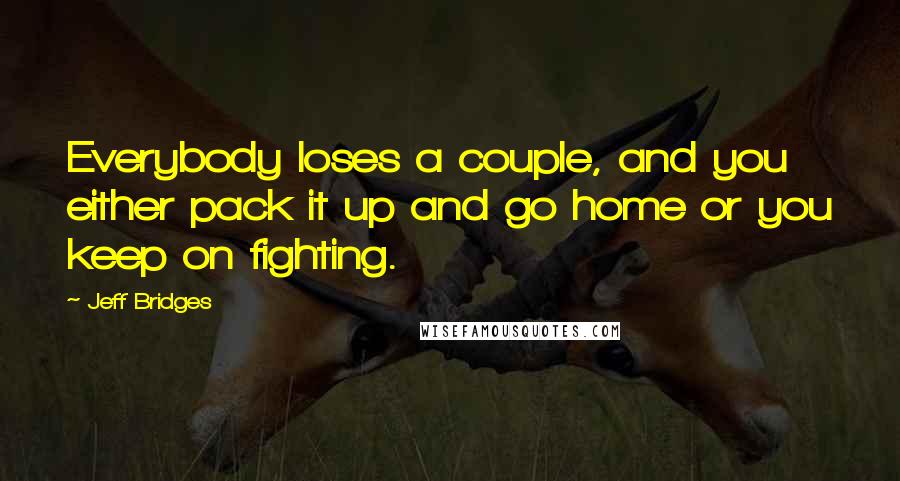 Jeff Bridges Quotes: Everybody loses a couple, and you either pack it up and go home or you keep on fighting.