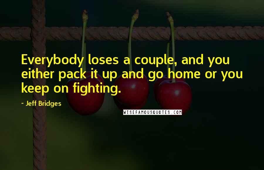 Jeff Bridges Quotes: Everybody loses a couple, and you either pack it up and go home or you keep on fighting.