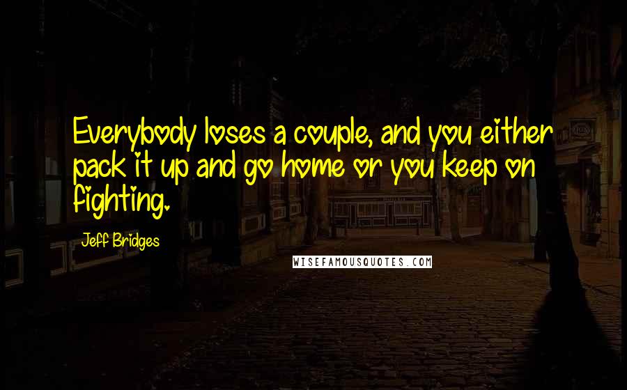Jeff Bridges Quotes: Everybody loses a couple, and you either pack it up and go home or you keep on fighting.