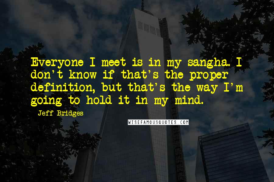 Jeff Bridges Quotes: Everyone I meet is in my sangha. I don't know if that's the proper definition, but that's the way I'm going to hold it in my mind.