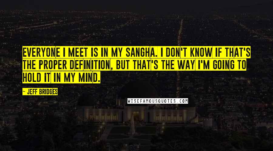 Jeff Bridges Quotes: Everyone I meet is in my sangha. I don't know if that's the proper definition, but that's the way I'm going to hold it in my mind.