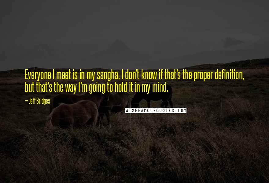 Jeff Bridges Quotes: Everyone I meet is in my sangha. I don't know if that's the proper definition, but that's the way I'm going to hold it in my mind.