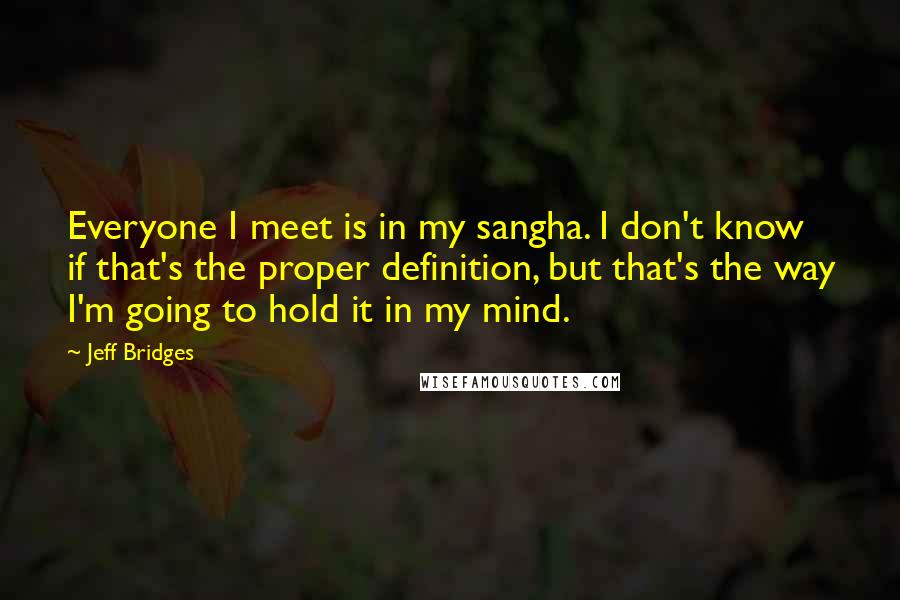 Jeff Bridges Quotes: Everyone I meet is in my sangha. I don't know if that's the proper definition, but that's the way I'm going to hold it in my mind.