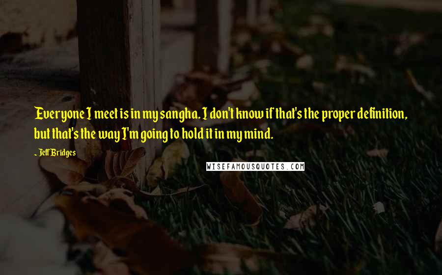 Jeff Bridges Quotes: Everyone I meet is in my sangha. I don't know if that's the proper definition, but that's the way I'm going to hold it in my mind.