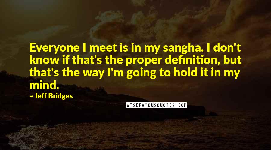 Jeff Bridges Quotes: Everyone I meet is in my sangha. I don't know if that's the proper definition, but that's the way I'm going to hold it in my mind.