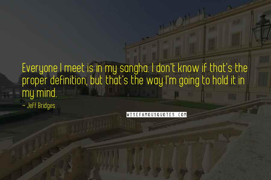 Jeff Bridges Quotes: Everyone I meet is in my sangha. I don't know if that's the proper definition, but that's the way I'm going to hold it in my mind.