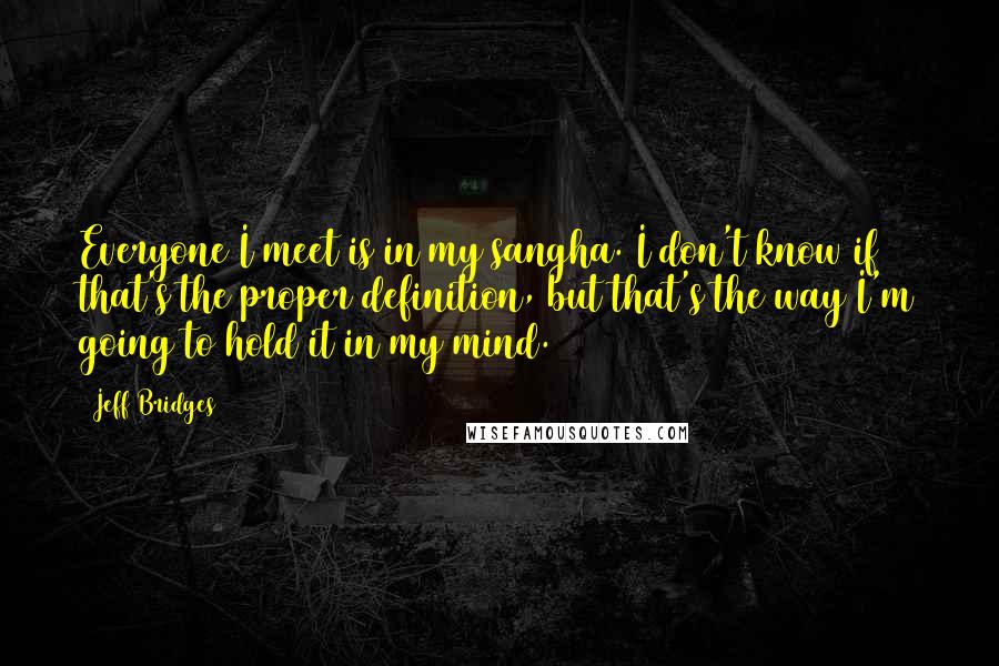 Jeff Bridges Quotes: Everyone I meet is in my sangha. I don't know if that's the proper definition, but that's the way I'm going to hold it in my mind.