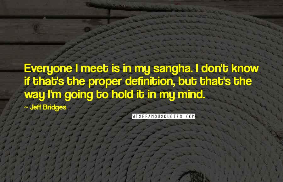 Jeff Bridges Quotes: Everyone I meet is in my sangha. I don't know if that's the proper definition, but that's the way I'm going to hold it in my mind.