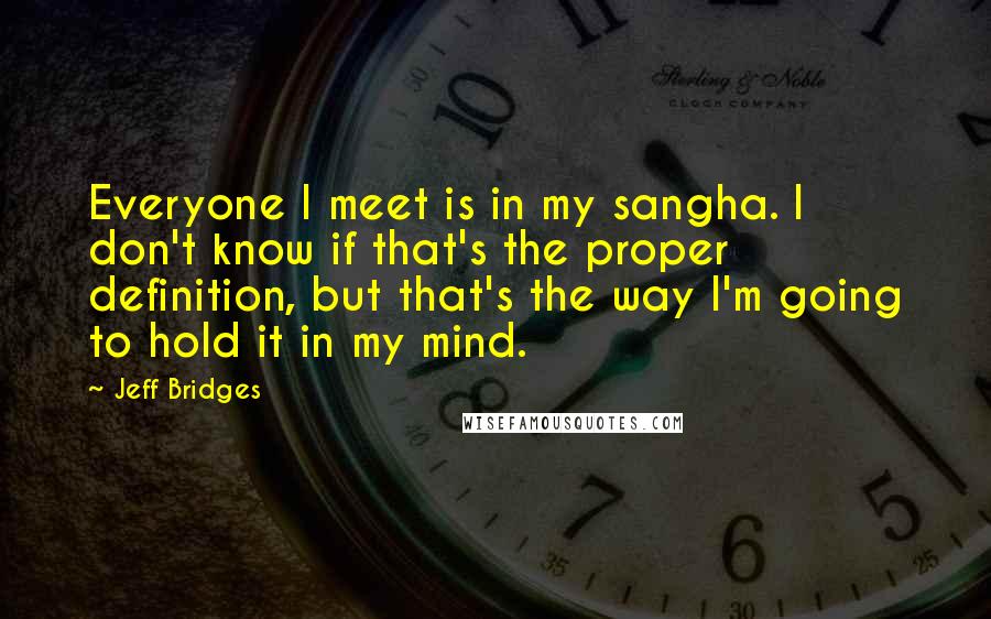 Jeff Bridges Quotes: Everyone I meet is in my sangha. I don't know if that's the proper definition, but that's the way I'm going to hold it in my mind.