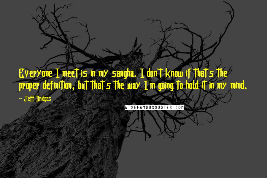 Jeff Bridges Quotes: Everyone I meet is in my sangha. I don't know if that's the proper definition, but that's the way I'm going to hold it in my mind.