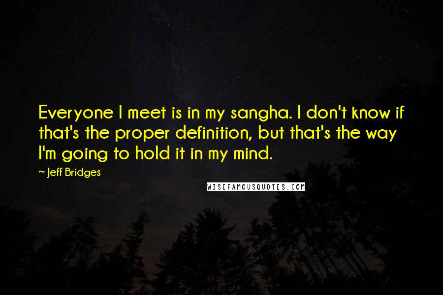 Jeff Bridges Quotes: Everyone I meet is in my sangha. I don't know if that's the proper definition, but that's the way I'm going to hold it in my mind.