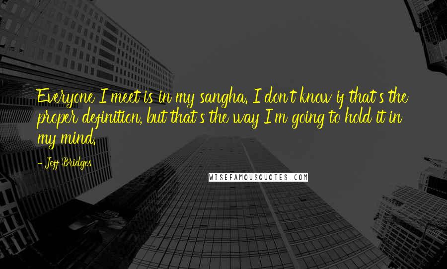 Jeff Bridges Quotes: Everyone I meet is in my sangha. I don't know if that's the proper definition, but that's the way I'm going to hold it in my mind.