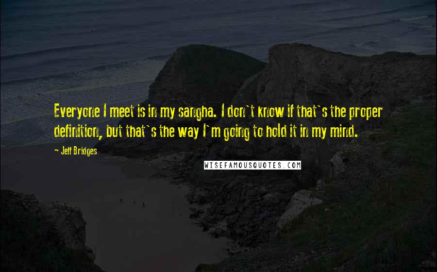 Jeff Bridges Quotes: Everyone I meet is in my sangha. I don't know if that's the proper definition, but that's the way I'm going to hold it in my mind.