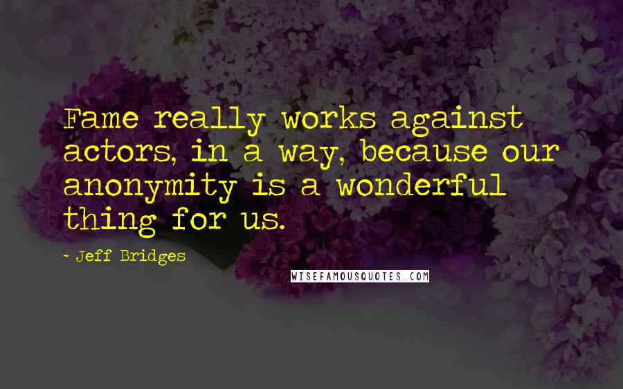 Jeff Bridges Quotes: Fame really works against actors, in a way, because our anonymity is a wonderful thing for us.