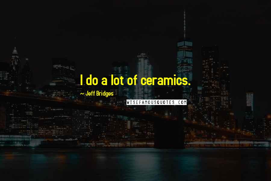 Jeff Bridges Quotes: I do a lot of ceramics.