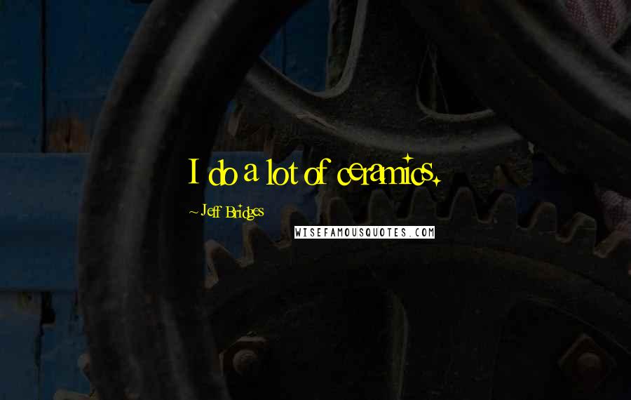 Jeff Bridges Quotes: I do a lot of ceramics.