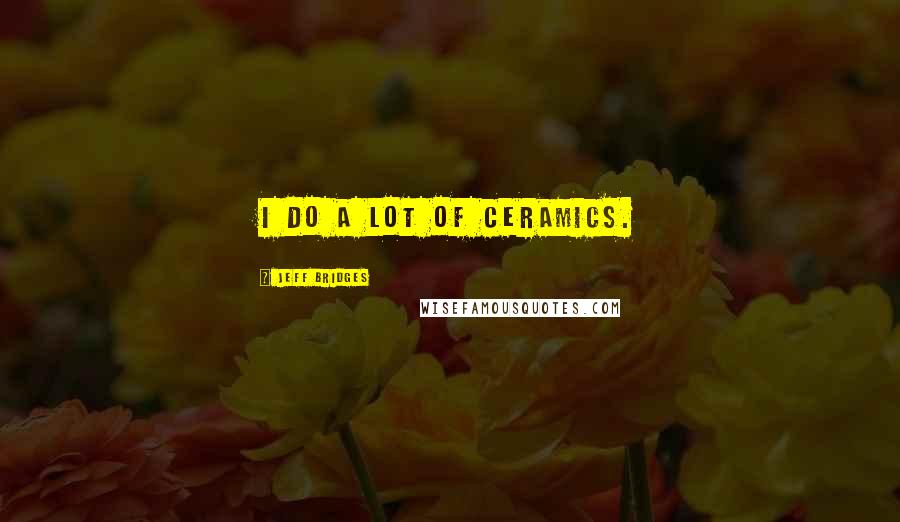 Jeff Bridges Quotes: I do a lot of ceramics.