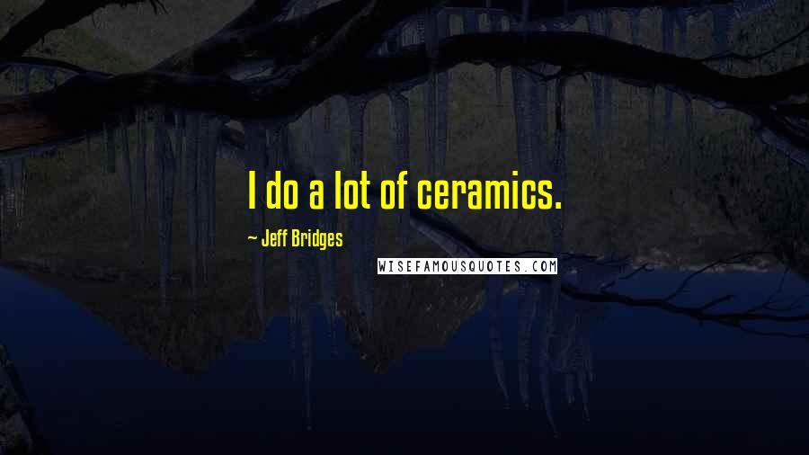 Jeff Bridges Quotes: I do a lot of ceramics.