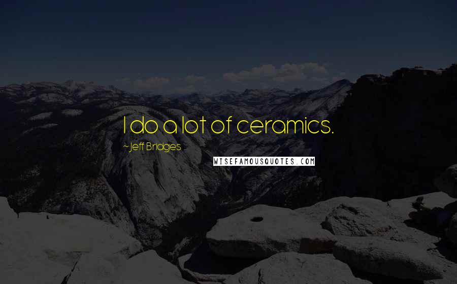 Jeff Bridges Quotes: I do a lot of ceramics.