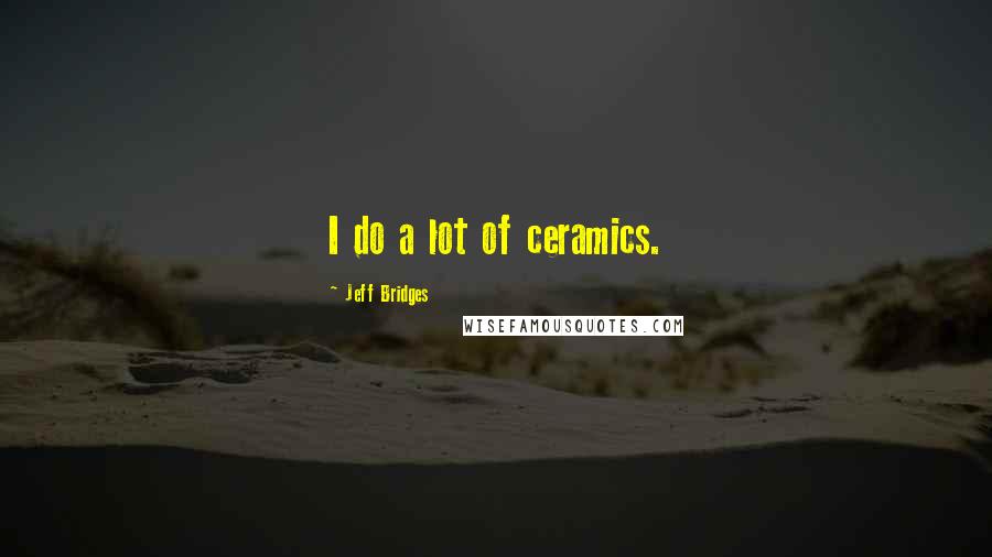 Jeff Bridges Quotes: I do a lot of ceramics.