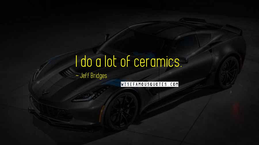 Jeff Bridges Quotes: I do a lot of ceramics.