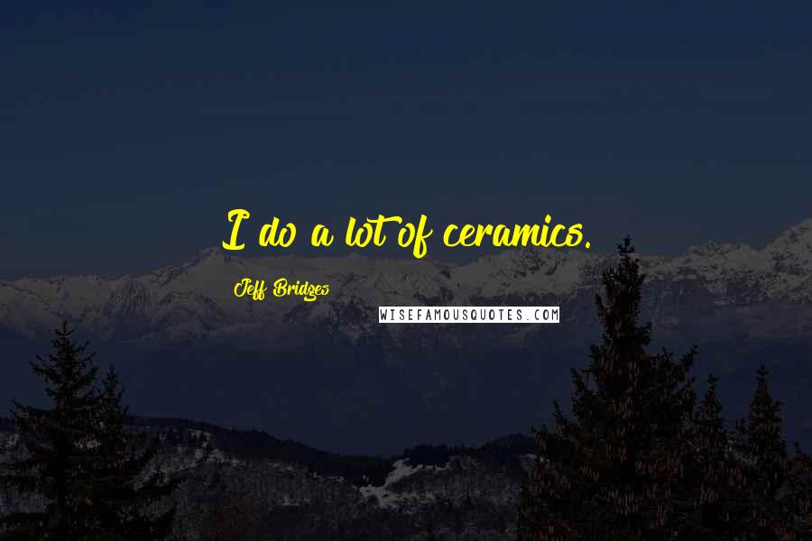 Jeff Bridges Quotes: I do a lot of ceramics.