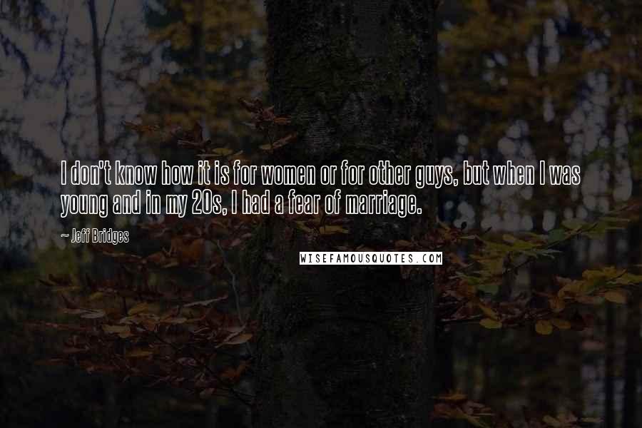 Jeff Bridges Quotes: I don't know how it is for women or for other guys, but when I was young and in my 20s, I had a fear of marriage.