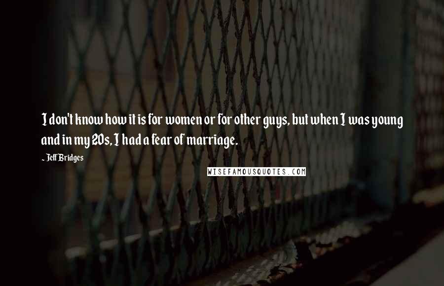 Jeff Bridges Quotes: I don't know how it is for women or for other guys, but when I was young and in my 20s, I had a fear of marriage.