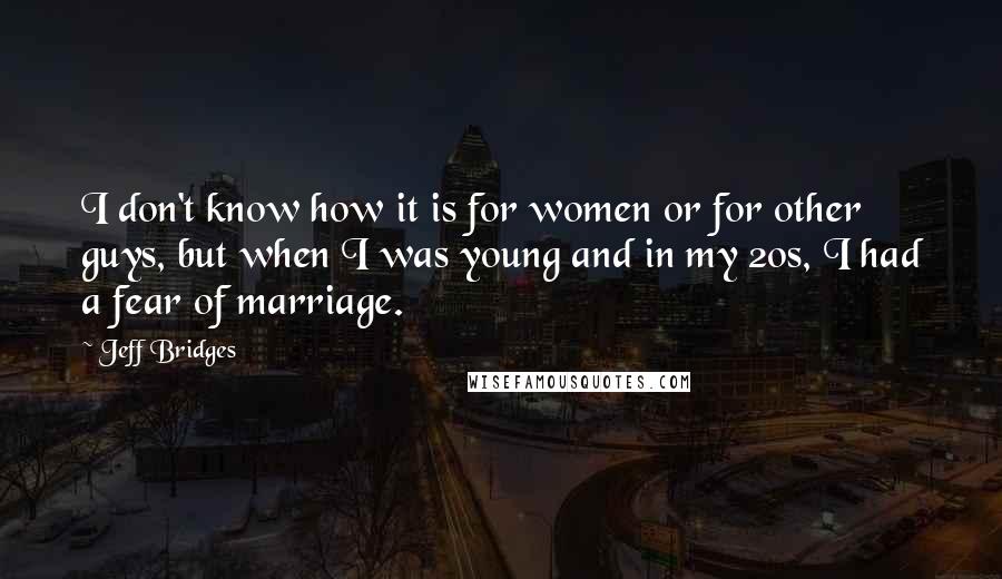 Jeff Bridges Quotes: I don't know how it is for women or for other guys, but when I was young and in my 20s, I had a fear of marriage.