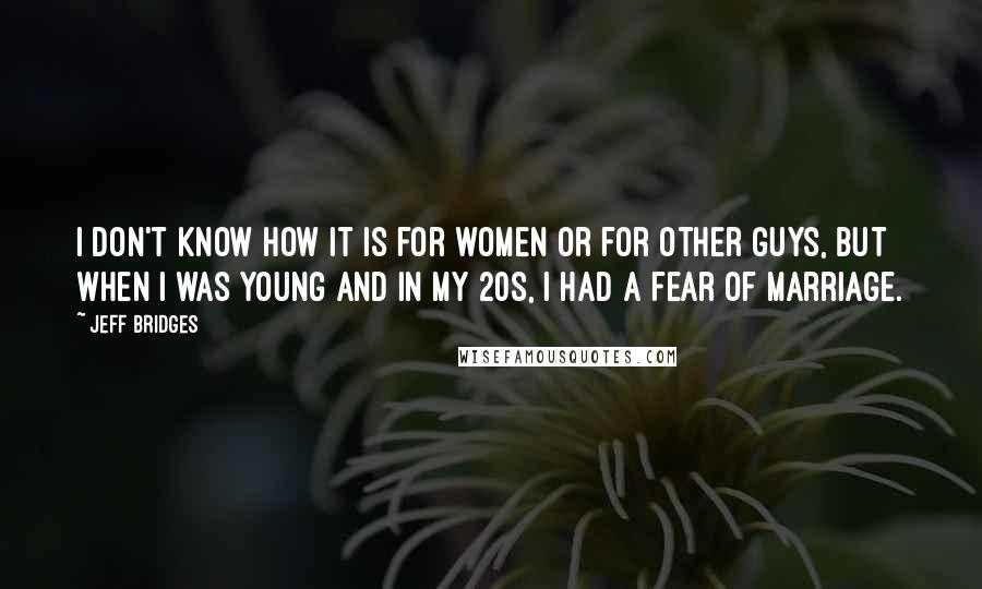 Jeff Bridges Quotes: I don't know how it is for women or for other guys, but when I was young and in my 20s, I had a fear of marriage.