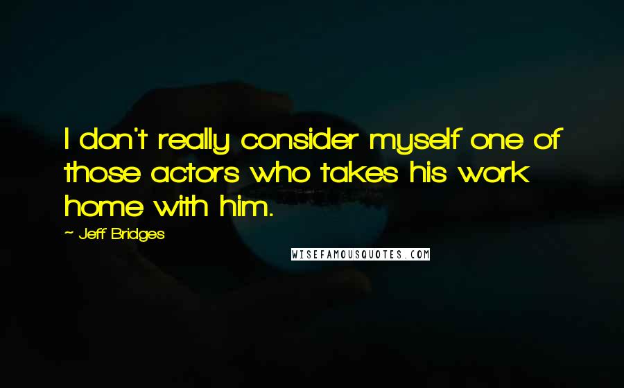Jeff Bridges Quotes: I don't really consider myself one of those actors who takes his work home with him.