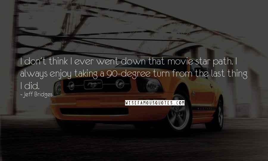 Jeff Bridges Quotes: I don't think I ever went down that movie star path. I always enjoy taking a 90-degree turn from the last thing I did.