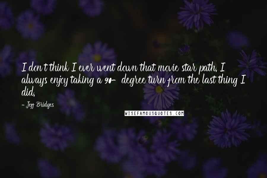Jeff Bridges Quotes: I don't think I ever went down that movie star path. I always enjoy taking a 90-degree turn from the last thing I did.