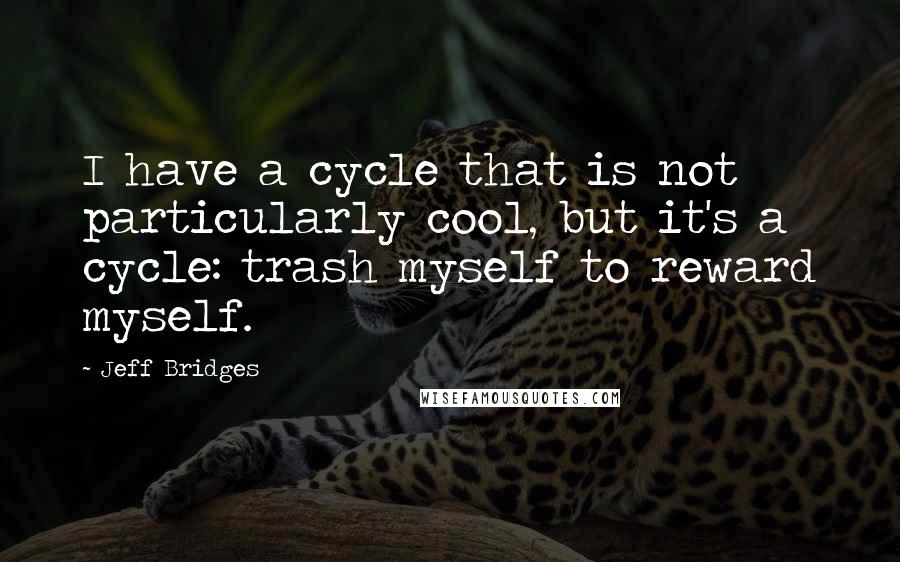 Jeff Bridges Quotes: I have a cycle that is not particularly cool, but it's a cycle: trash myself to reward myself.