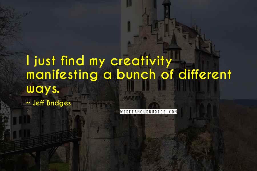 Jeff Bridges Quotes: I just find my creativity manifesting a bunch of different ways.