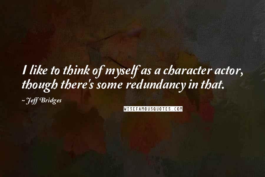 Jeff Bridges Quotes: I like to think of myself as a character actor, though there's some redundancy in that.