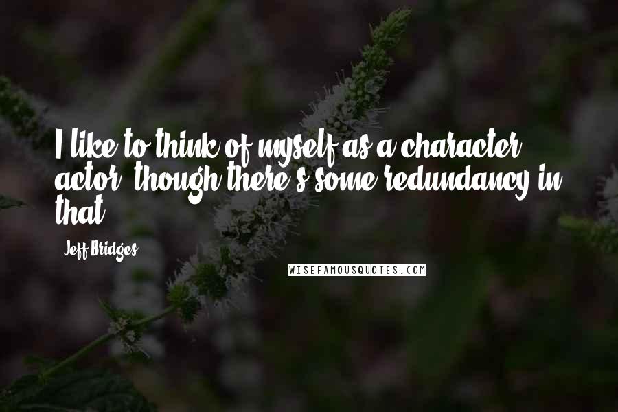 Jeff Bridges Quotes: I like to think of myself as a character actor, though there's some redundancy in that.