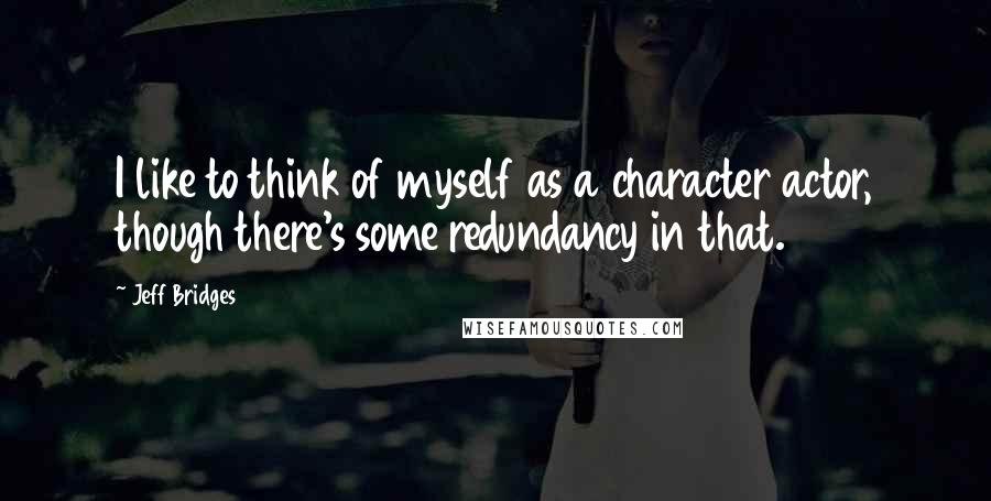 Jeff Bridges Quotes: I like to think of myself as a character actor, though there's some redundancy in that.