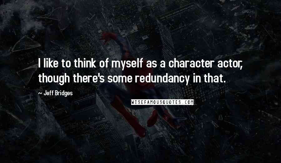 Jeff Bridges Quotes: I like to think of myself as a character actor, though there's some redundancy in that.